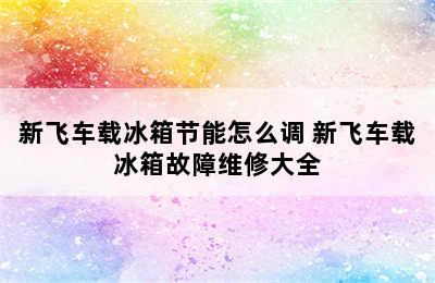 新飞车载冰箱节能怎么调 新飞车载冰箱故障维修大全